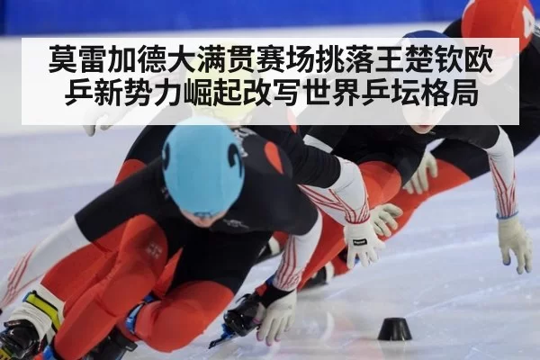 莫雷加德大满贯赛场挑落王楚钦欧乒新势力崛起改写世界乒坛格局