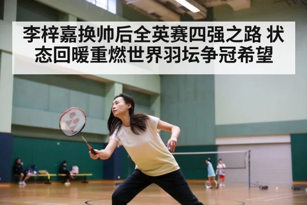 李梓嘉换帅后全英赛四强之路 状态回暖重燃世界羽坛争冠希望